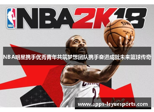NBA明星携手优秀青年共筑梦想团队携手奋进成就未来篮球传奇