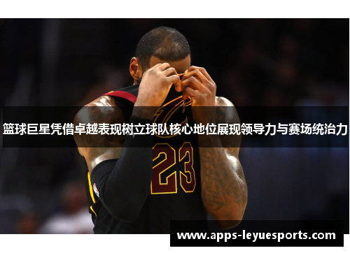 篮球巨星凭借卓越表现树立球队核心地位展现领导力与赛场统治力