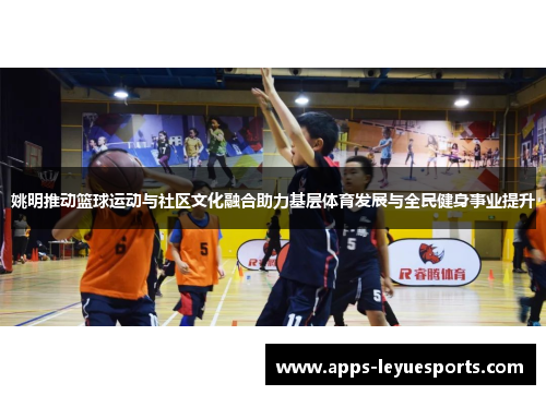 姚明推动篮球运动与社区文化融合助力基层体育发展与全民健身事业提升