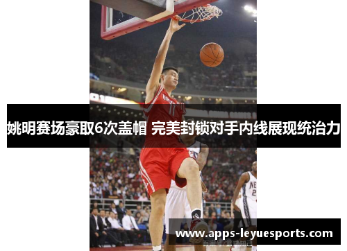 姚明赛场豪取6次盖帽 完美封锁对手内线展现统治力