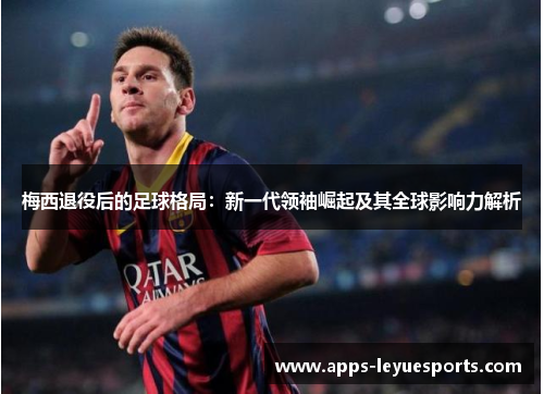 梅西退役后的足球格局：新一代领袖崛起及其全球影响力解析