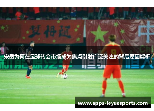 宋岳为何在足球转会市场成为焦点引发广泛关注的背后原因解析