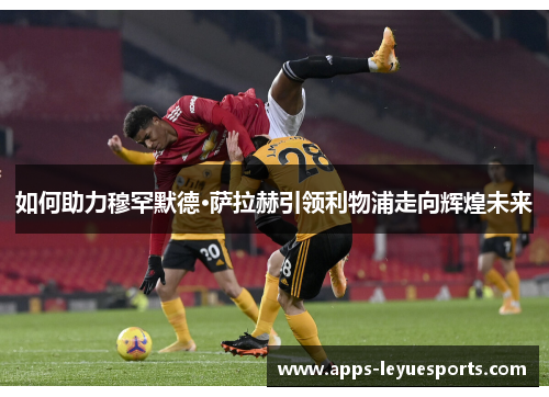 如何助力穆罕默德·萨拉赫引领利物浦走向辉煌未来