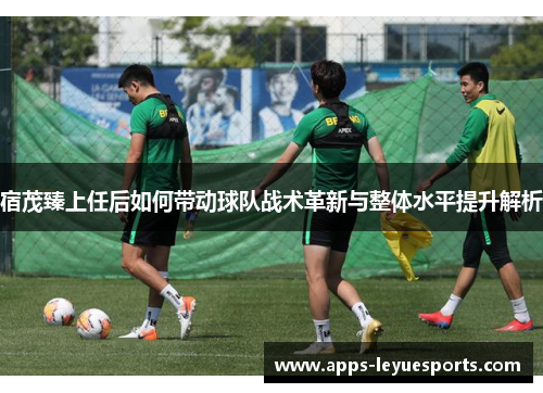 宿茂臻上任后如何带动球队战术革新与整体水平提升解析