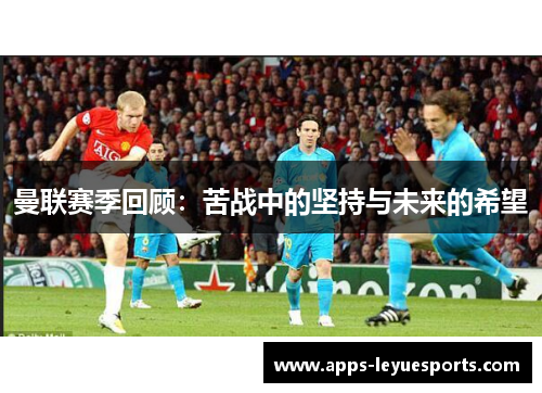 曼联赛季回顾：苦战中的坚持与未来的希望