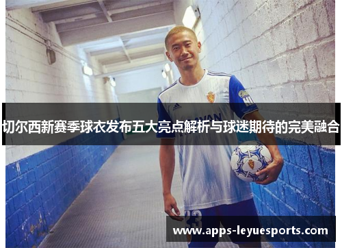 切尔西新赛季球衣发布五大亮点解析与球迷期待的完美融合